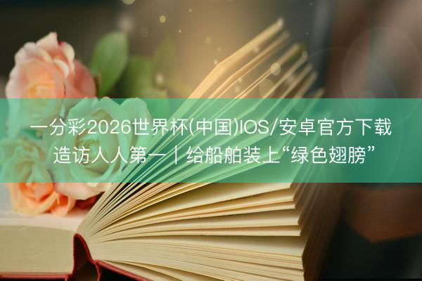 一分彩2026世界杯(中国)IOS/安卓官方下载 造访人人第一｜给船舶装上“绿色翅膀”