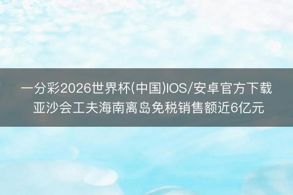 一分彩2026世界杯(中国)IOS/安卓官方下载 亚沙会工夫海南离岛免税销售额近6亿元