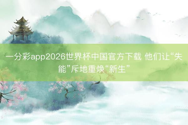 一分彩app2026世界杯中国官方下载 他们让“失能”斥地重焕“新生”