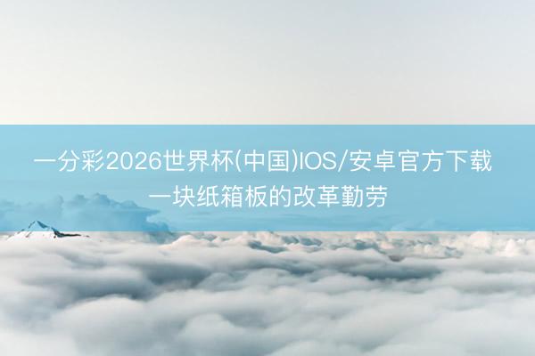 一分彩2026世界杯(中国)IOS/安卓官方下载 一块纸箱板的改革勤劳