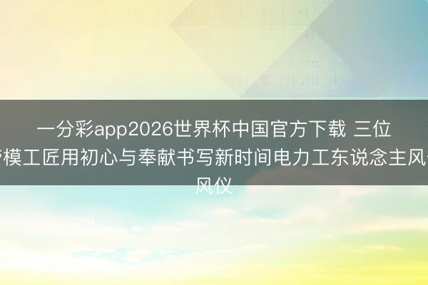 一分彩app2026世界杯中国官方下载 三位劳模工匠用初心与奉献书写新时间电力工东说念主风仪