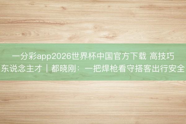 一分彩app2026世界杯中国官方下载 高技巧东说念主才｜都晓刚：一把焊枪看守搭客出行安全