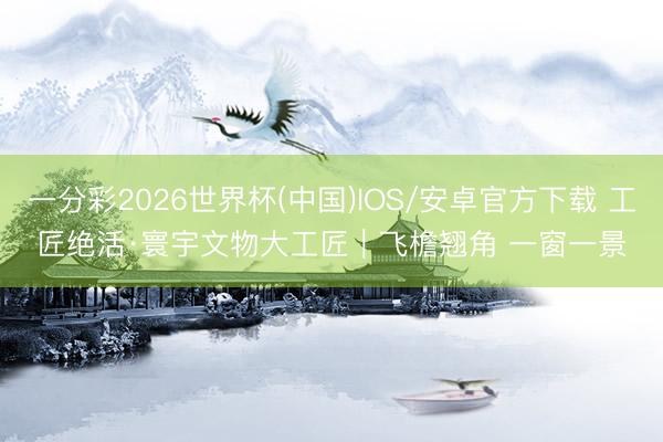 一分彩2026世界杯(中国)IOS/安卓官方下载 工匠绝活·寰宇文物大工匠｜飞檐翘角 一窗一景