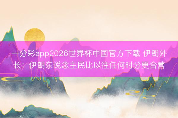 一分彩app2026世界杯中国官方下载 伊朗外长：伊朗东说念主民比以往任何时分更合营