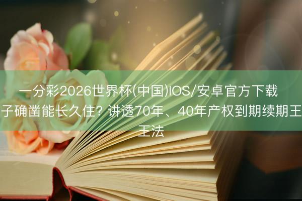 一分彩2026世界杯(中国)IOS/安卓官方下载 屋子确凿能长久住? 讲透70年、40年产权到期续期王法