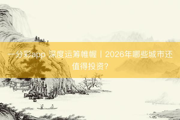 一分彩app 深度运筹帷幄丨2026年哪些城市还值得投资?