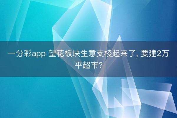 一分彩app 望花板块生意支棱起来了， 要建2万平超市?