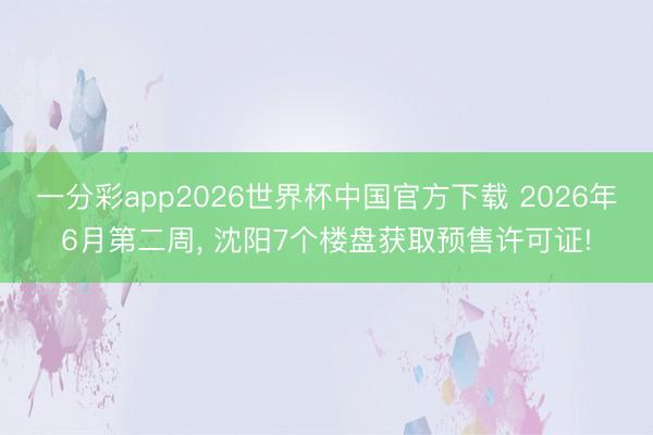 一分彩app2026世界杯中国官方下载 2026年6月第二周， 沈阳7个楼盘获取预售许可证!