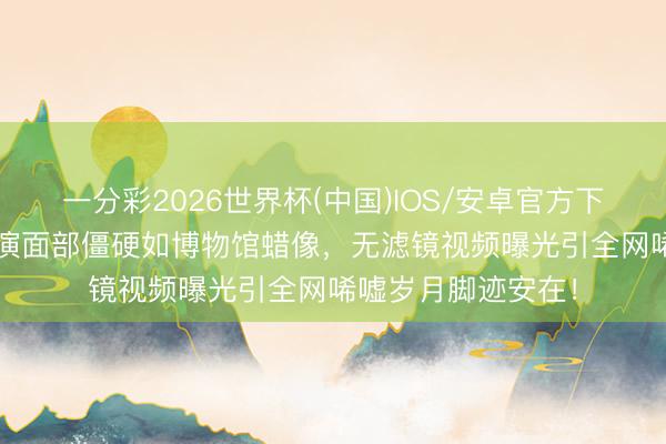 一分彩2026世界杯(中国)IOS/安卓官方下载 75岁刘晓庆商演面部僵硬如博物馆蜡像，无滤镜视频曝光引全网唏嘘岁月脚迹安在！