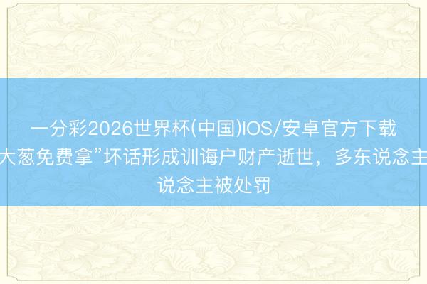 一分彩2026世界杯(中国)IOS/安卓官方下载 假造“大葱免费拿”坏话形成训诲户财产逝世，多东说念主被处罚