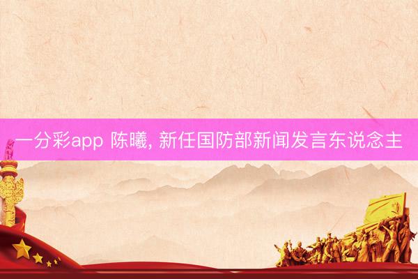 一分彩app 陈曦， 新任国防部新闻发言东说念主