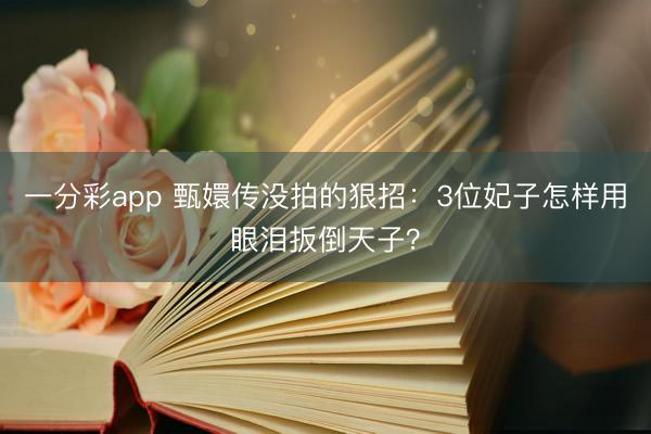 一分彩app 甄嬛传没拍的狠招：3位妃子怎样用眼泪扳倒天子？