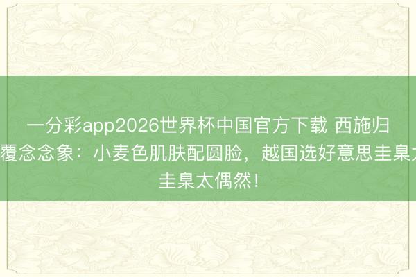 一分彩app2026世界杯中国官方下载 西施归附图颠覆念念象：小麦色肌肤配圆脸，越国选好意思圭臬太偶然！