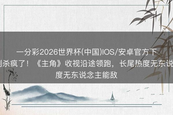 一分彩2026世界杯(中国)IOS/安卓官方下载 国产剧杀疯了！《主角》收视沿途领跑，长尾热度无东说念主能敌