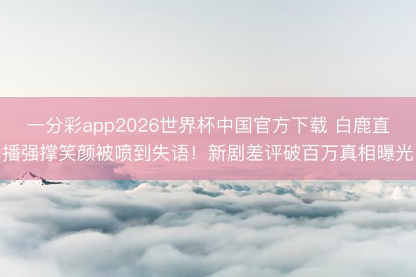 一分彩app2026世界杯中国官方下载 白鹿直播强撑笑颜被喷到失语！新剧差评破百万真相曝光