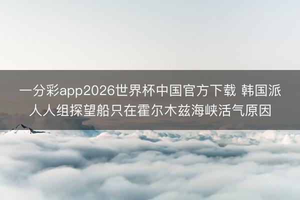 一分彩app2026世界杯中国官方下载 韩国派人人组探望船只在霍尔木兹海峡活气原因