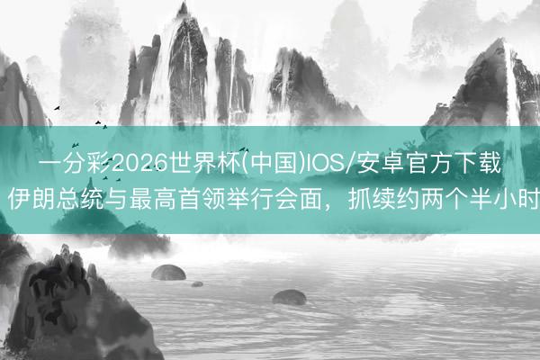 一分彩2026世界杯(中国)IOS/安卓官方下载 伊朗总统与最高首领举行会面，抓续约两个半小时