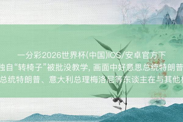 一分彩2026世界杯(中国)IOS/安卓官方下载 高市早苗在G7峰会独自“转椅子”被批没教学， 画面中好意思总统特朗普、意大利总理梅洛尼等东谈主在与其他相同东谈主交流