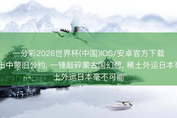 一分彩2026世界杯(中国)IOS/安卓官方下载 王毅拎出中蒙旧公约， 一锤敲碎蒙古国幻想， 稀土外运日本毫不可能