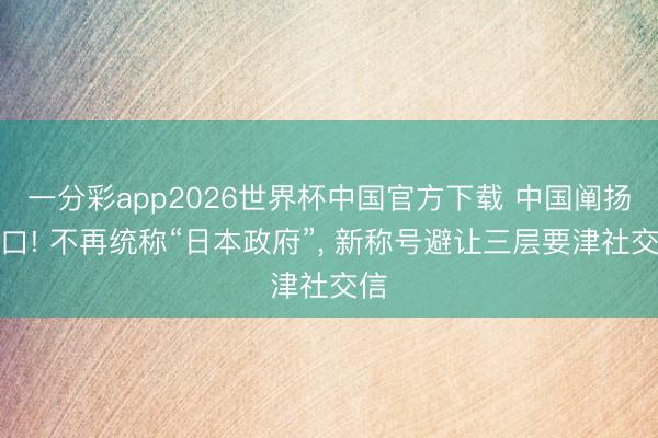 一分彩app2026世界杯中国官方下载 中国阐扬改口! 不再统称“日本政府”， 新称号避让三层要津社交信