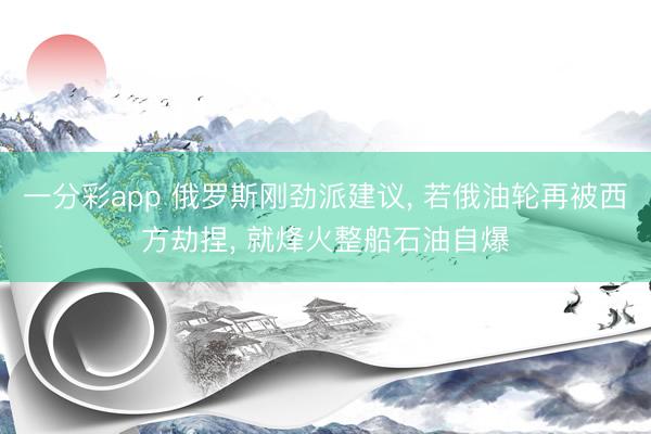 一分彩app 俄罗斯刚劲派建议， 若俄油轮再被西方劫捏， 就烽火整船石油自爆