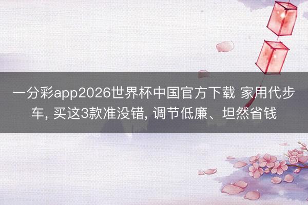 一分彩app2026世界杯中国官方下载 家用代步车， 买这3款准没错， 调节低廉、坦然省钱