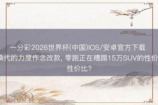 一分彩2026世界杯(中国)IOS/安卓官方下载 用换代的力度作念改款, 零跑正在糟蹋15万SUV的性价比?