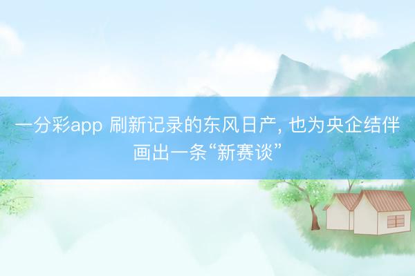 一分彩app 刷新记录的东风日产, 也为央企结伴画出一条“新赛谈”