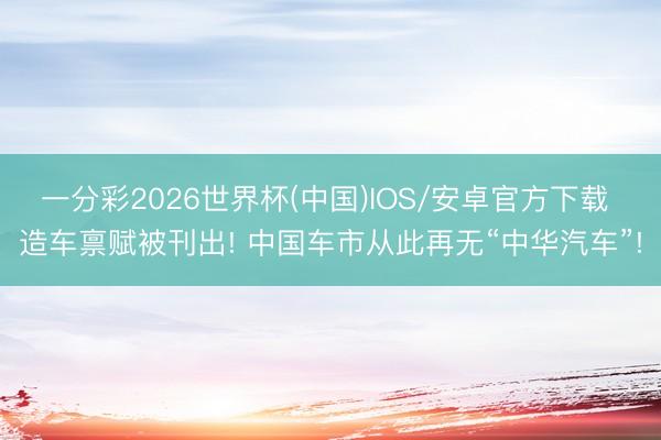 一分彩2026世界杯(中国)IOS/安卓官方下载 造车禀赋被刊出! 中国车市从此再无“中华汽车”!