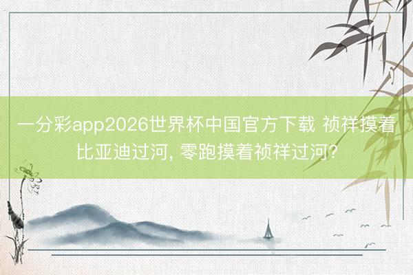一分彩app2026世界杯中国官方下载 祯祥摸着比亚迪过河, 零跑摸着祯祥过河?