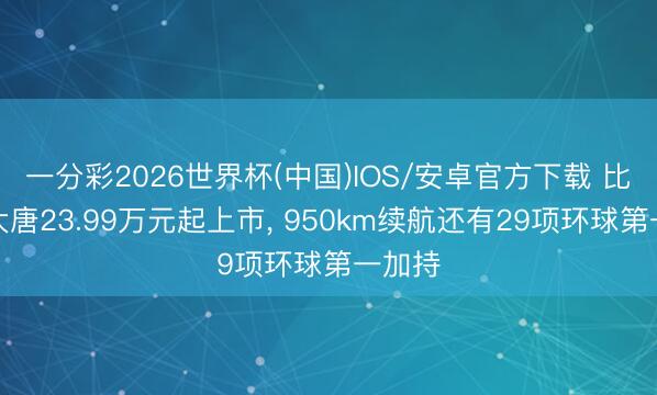 一分彩2026世界杯(中国)IOS/安卓官方下载 比亚迪大唐23.99万元起上市, 950km续航还有29项环球第一加持