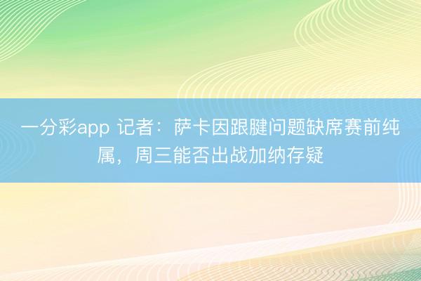 一分彩app 记者：萨卡因跟腱问题缺席赛前纯属，周三能否出战加纳存疑