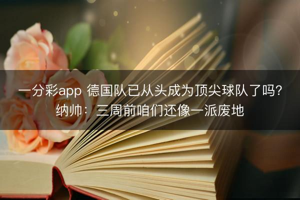 一分彩app 德国队已从头成为顶尖球队了吗?纳帅:三周前咱们还像一派废地